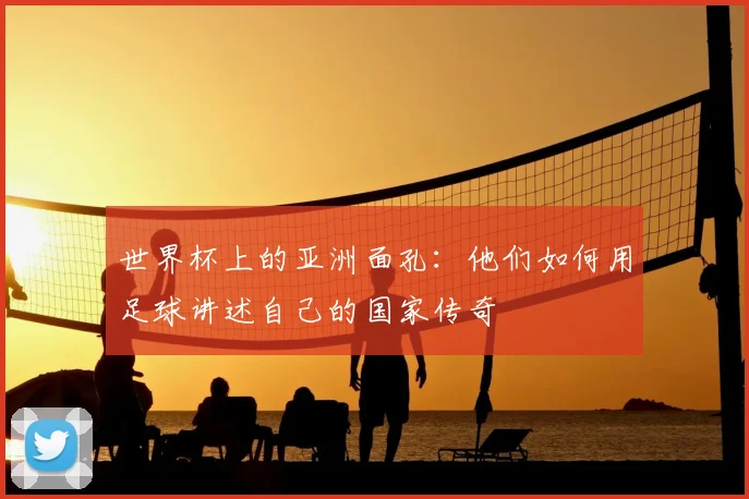 世界杯上的亚洲面孔:他们如何用足球讲述自己的国家传奇