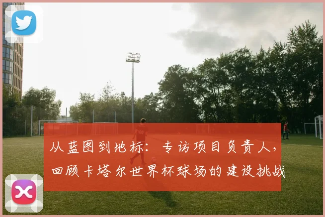 从蓝图到地标：专访项目负责人，回顾卡塔尔世界杯球场的建设挑战