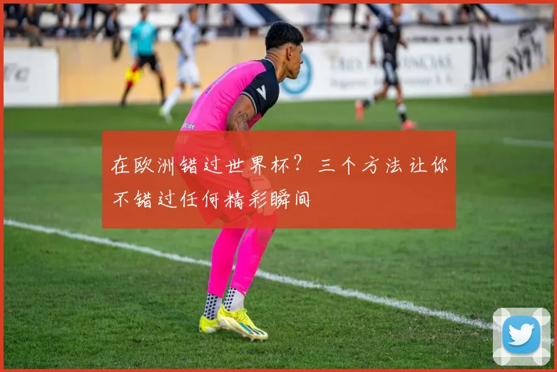 在欧洲错过世界杯?三个方法让你不错过任何精彩瞬间
