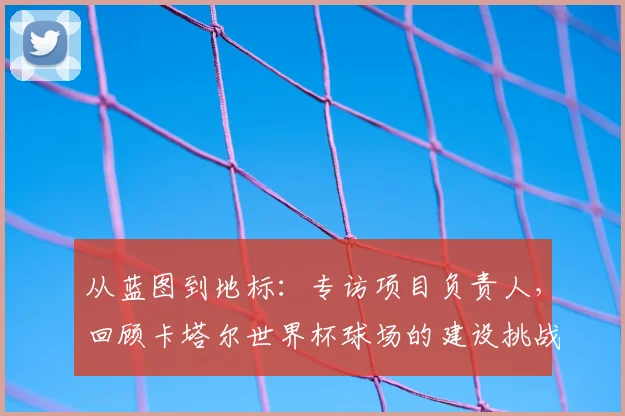 从蓝图到地标：专访项目负责人，回顾卡塔尔世界杯球场的建设挑战