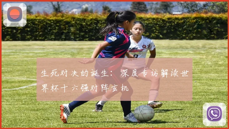 生死对决的诞生:深度专访解读世界杯十六强对阵玄机